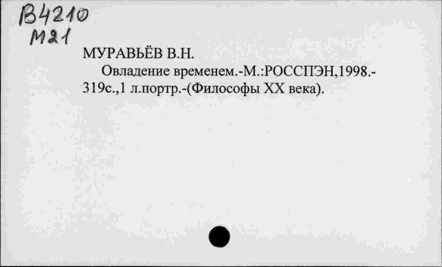 ﻿МУРАВЬЁВ В.Н.
Овладение временем.-М.:РОССПЭН, 1998,-319с., 1 л.портр.-(Философы XX века).